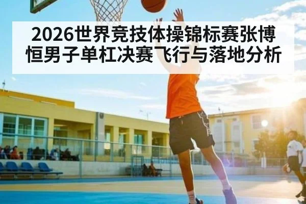 2026世界竞技体操锦标赛张博恒男子单杠决赛飞行与落地分析