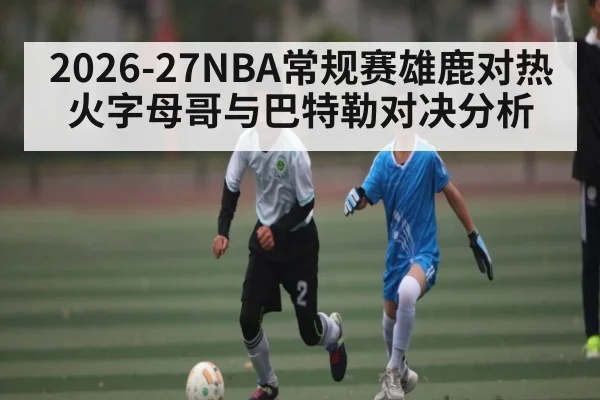 2026-27NBA常规赛雄鹿对热火字母哥与巴特勒对决分析
